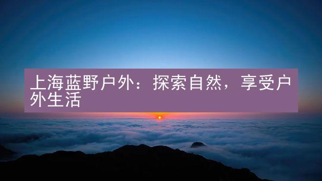 上海蓝野户外：探索自然，享受户外生活